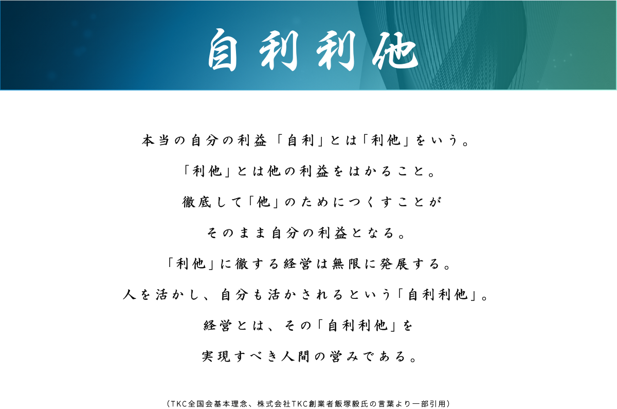 【自利利他】本当の自分の利益「自利」とは「利他」をいう。  「利他」とは他の利益をはかること。  徹底して「他」のためにつくすことが  そのまま自分の利益となる。  「利他」に徹する経営は無限に発展する。  人を活かし、自分も活かされるという「自利利他」。  経営とは、その「自利利他」を実現すべき人間の営みである。    (TKC全国会基本理念、株式会社TKC創業者飯塚毅氏の言葉より一部引用）